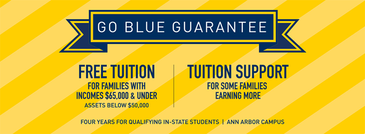 Go Blue Guarantee - Free Tuition for Families with Incomes $65,000 & Under, Assets Below $50,000 - Tuition Support for some families earning more - Four years for qualifying in-state students - Ann Arbor campus